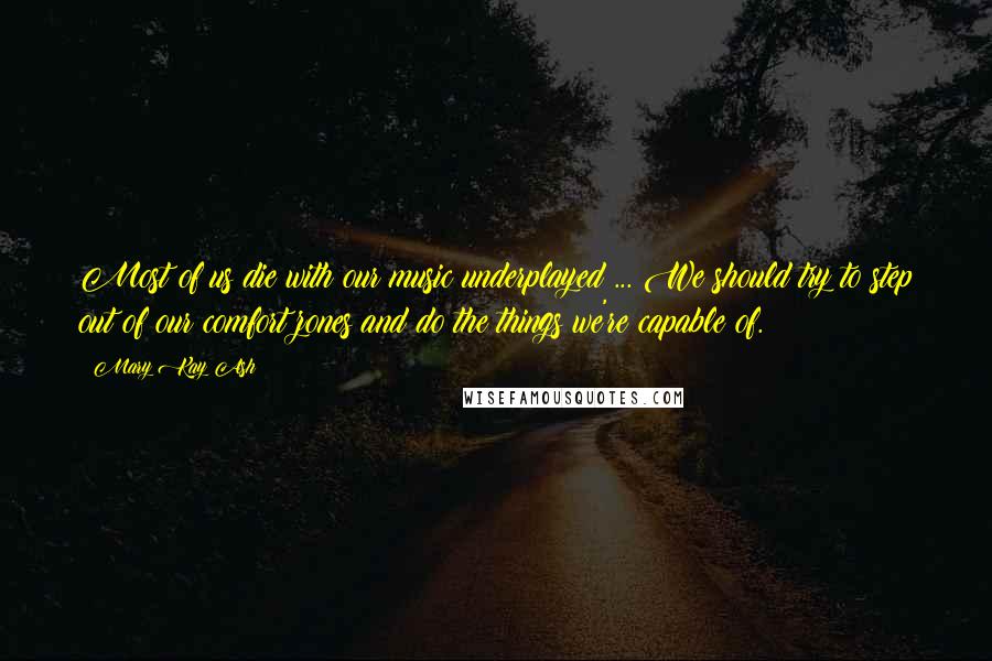 Mary Kay Ash Quotes: Most of us die with our music underplayed ... We should try to step out of our comfort zones and do the things we're capable of.