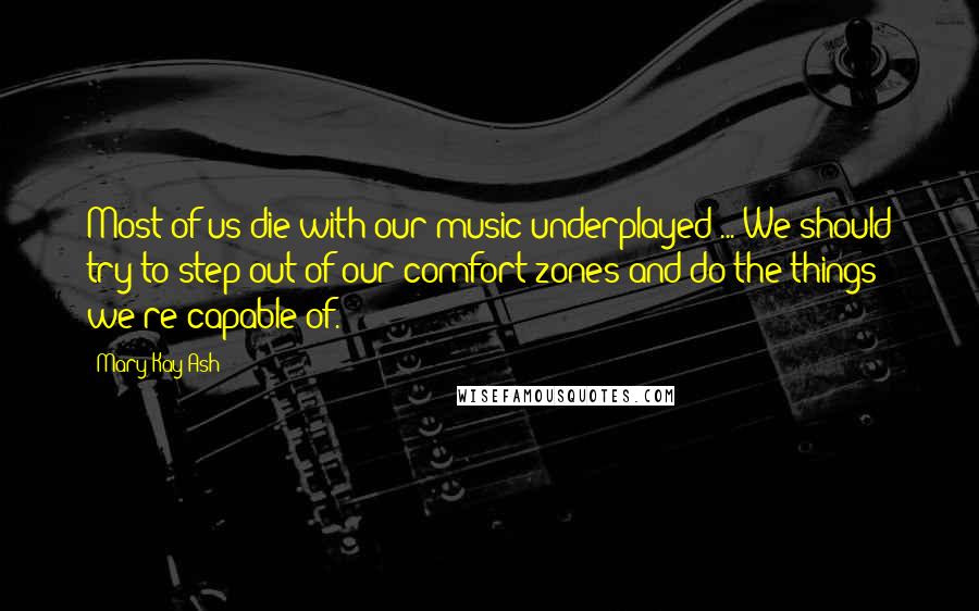 Mary Kay Ash Quotes: Most of us die with our music underplayed ... We should try to step out of our comfort zones and do the things we're capable of.