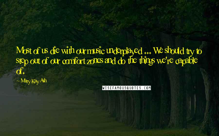 Mary Kay Ash Quotes: Most of us die with our music underplayed ... We should try to step out of our comfort zones and do the things we're capable of.