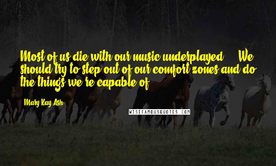 Mary Kay Ash Quotes: Most of us die with our music underplayed ... We should try to step out of our comfort zones and do the things we're capable of.