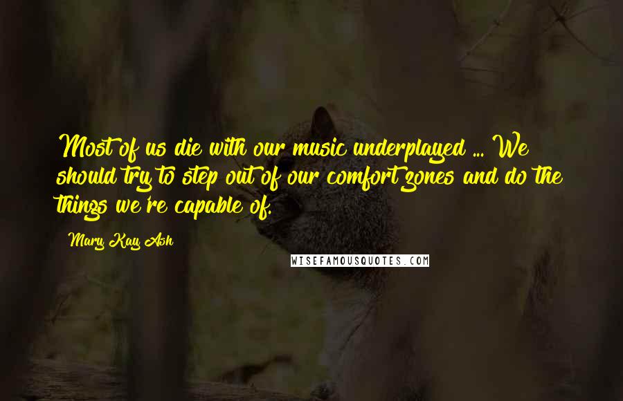 Mary Kay Ash Quotes: Most of us die with our music underplayed ... We should try to step out of our comfort zones and do the things we're capable of.