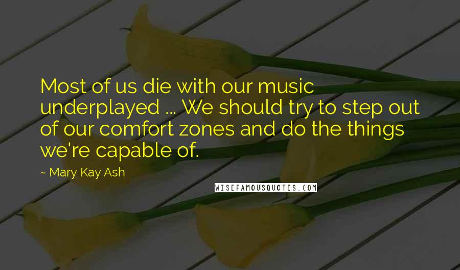 Mary Kay Ash Quotes: Most of us die with our music underplayed ... We should try to step out of our comfort zones and do the things we're capable of.