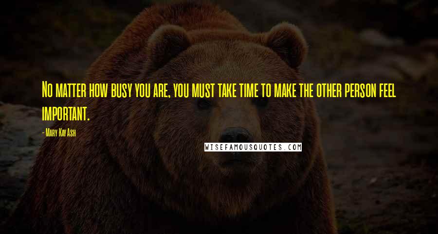 Mary Kay Ash Quotes: No matter how busy you are, you must take time to make the other person feel important.