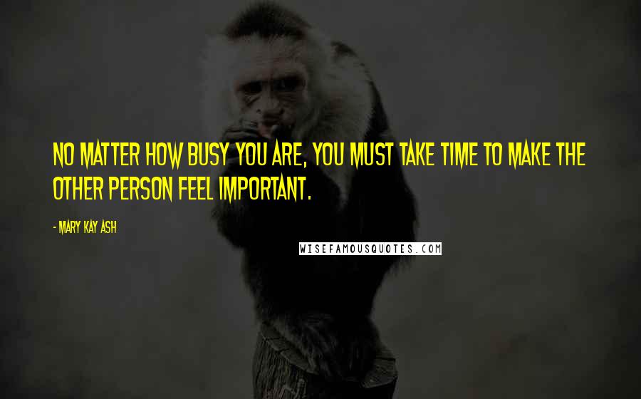 Mary Kay Ash Quotes: No matter how busy you are, you must take time to make the other person feel important.