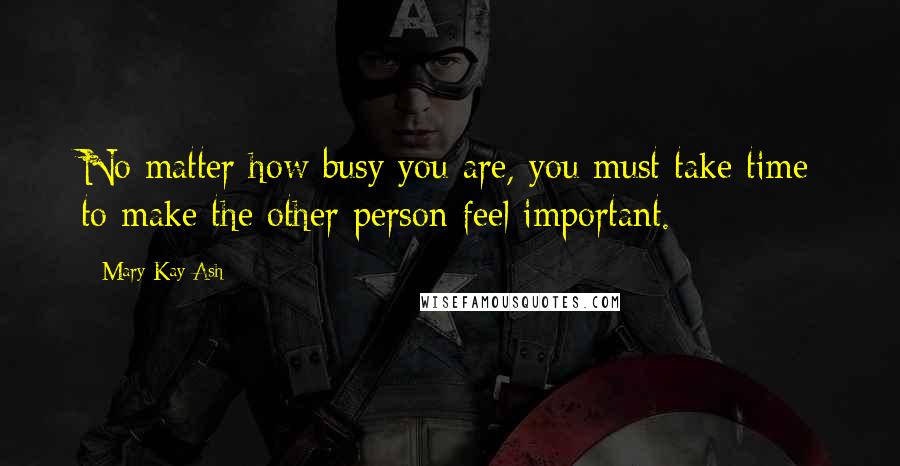 Mary Kay Ash Quotes: No matter how busy you are, you must take time to make the other person feel important.