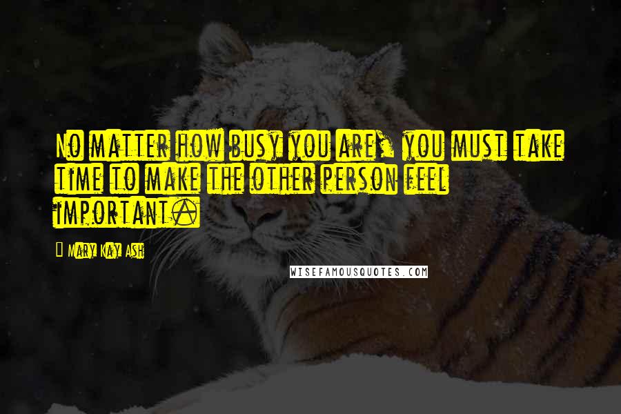 Mary Kay Ash Quotes: No matter how busy you are, you must take time to make the other person feel important.