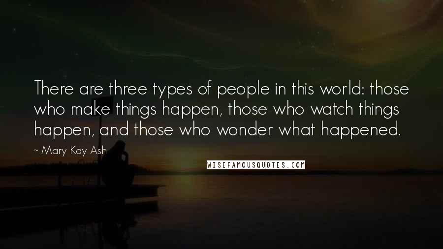 Mary Kay Ash Quotes: There are three types of people in this world: those who make things happen, those who watch things happen, and those who wonder what happened.