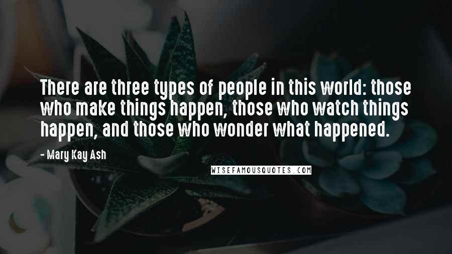 Mary Kay Ash Quotes: There are three types of people in this world: those who make things happen, those who watch things happen, and those who wonder what happened.