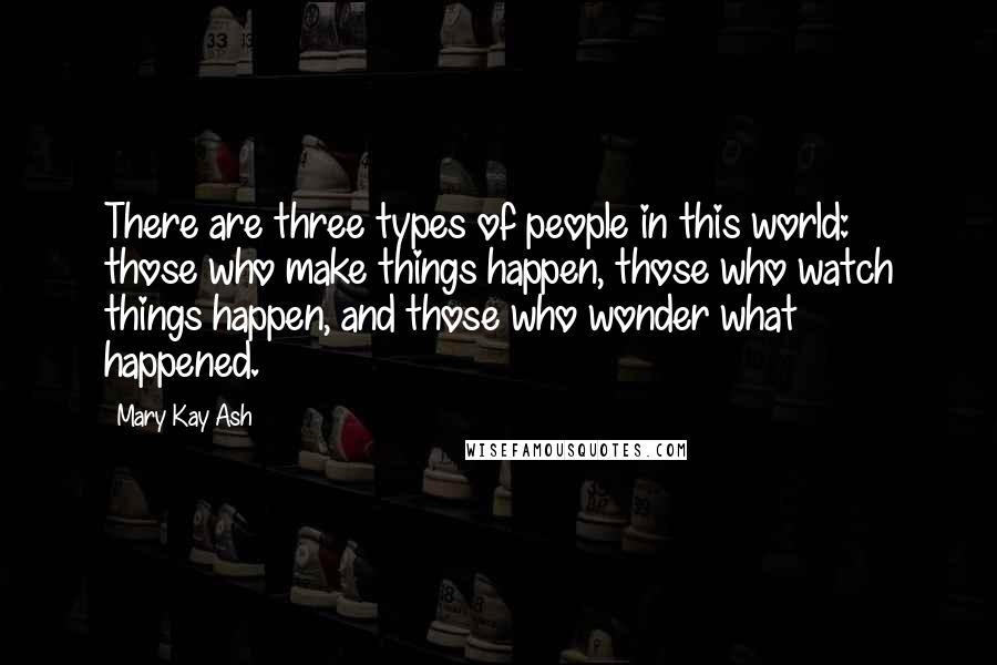 Mary Kay Ash Quotes: There are three types of people in this world: those who make things happen, those who watch things happen, and those who wonder what happened.