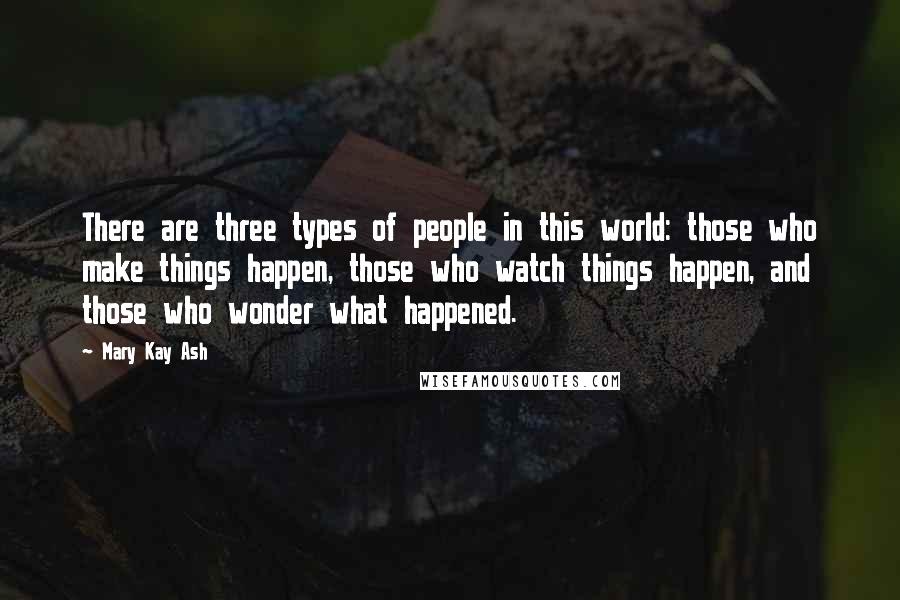 Mary Kay Ash Quotes: There are three types of people in this world: those who make things happen, those who watch things happen, and those who wonder what happened.