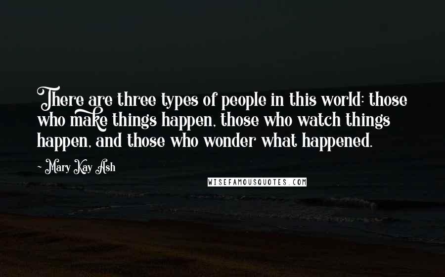 Mary Kay Ash Quotes: There are three types of people in this world: those who make things happen, those who watch things happen, and those who wonder what happened.