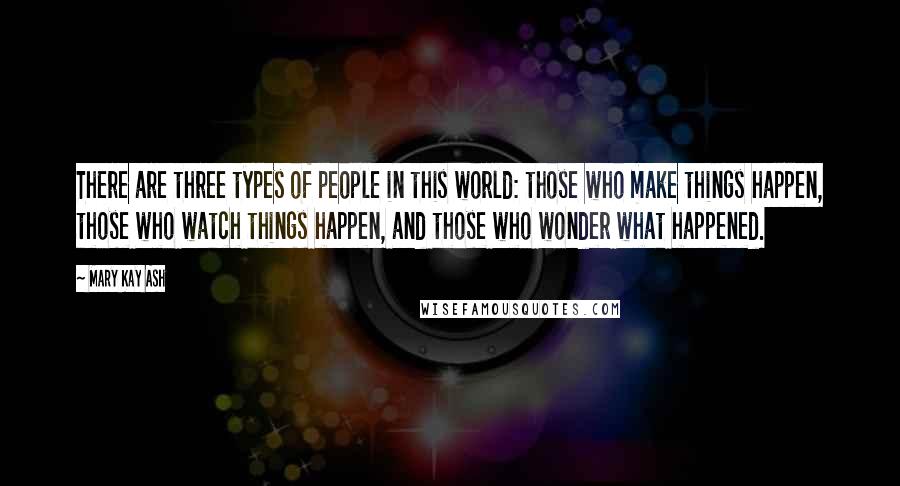 Mary Kay Ash Quotes: There are three types of people in this world: those who make things happen, those who watch things happen, and those who wonder what happened.