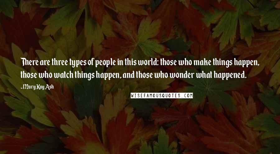 Mary Kay Ash Quotes: There are three types of people in this world: those who make things happen, those who watch things happen, and those who wonder what happened.