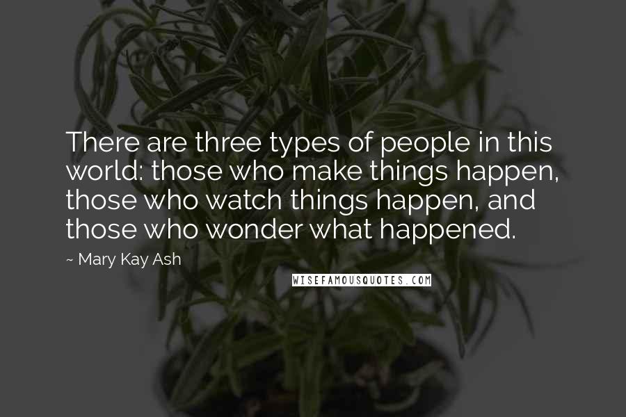 Mary Kay Ash Quotes: There are three types of people in this world: those who make things happen, those who watch things happen, and those who wonder what happened.