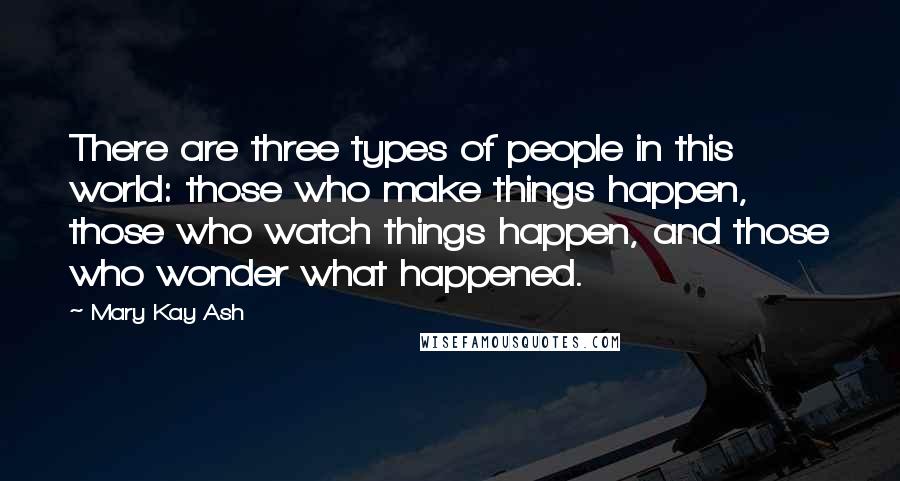 Mary Kay Ash Quotes: There are three types of people in this world: those who make things happen, those who watch things happen, and those who wonder what happened.