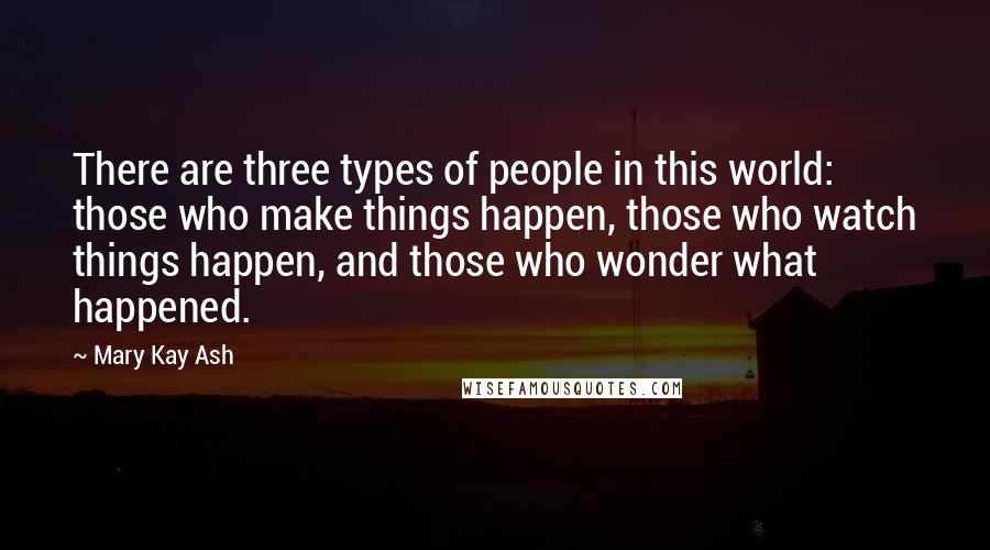 Mary Kay Ash Quotes: There are three types of people in this world: those who make things happen, those who watch things happen, and those who wonder what happened.