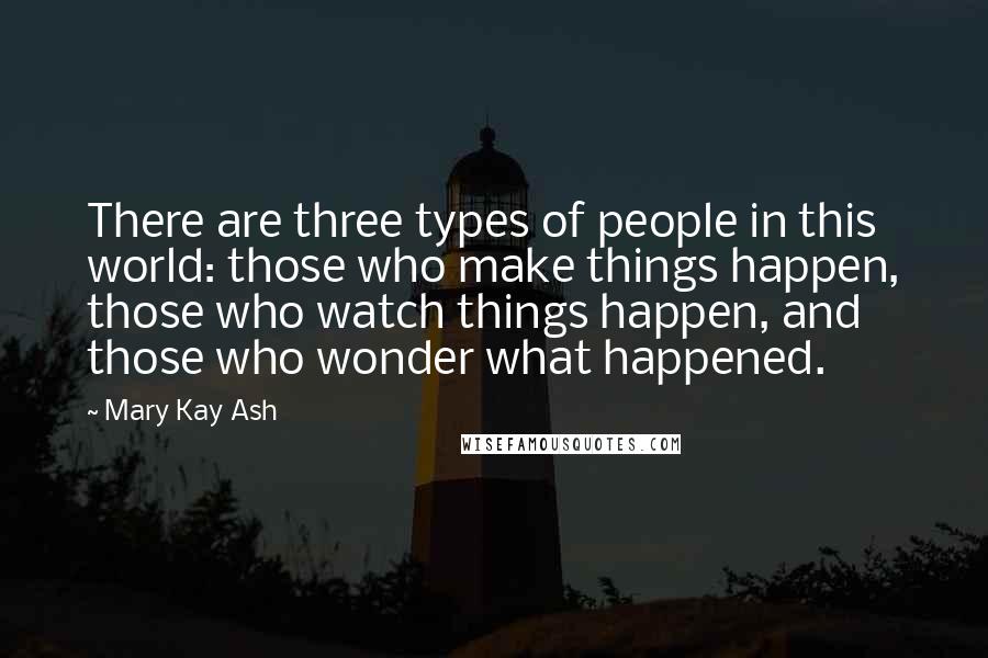 Mary Kay Ash Quotes: There are three types of people in this world: those who make things happen, those who watch things happen, and those who wonder what happened.