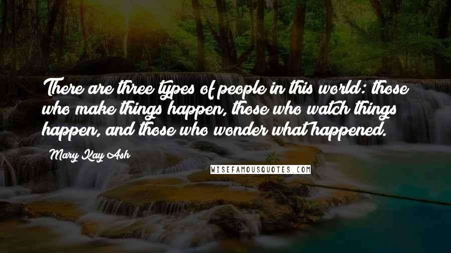 Mary Kay Ash Quotes: There are three types of people in this world: those who make things happen, those who watch things happen, and those who wonder what happened.