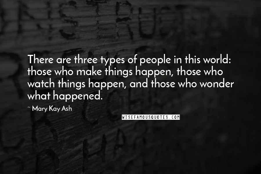 Mary Kay Ash Quotes: There are three types of people in this world: those who make things happen, those who watch things happen, and those who wonder what happened.