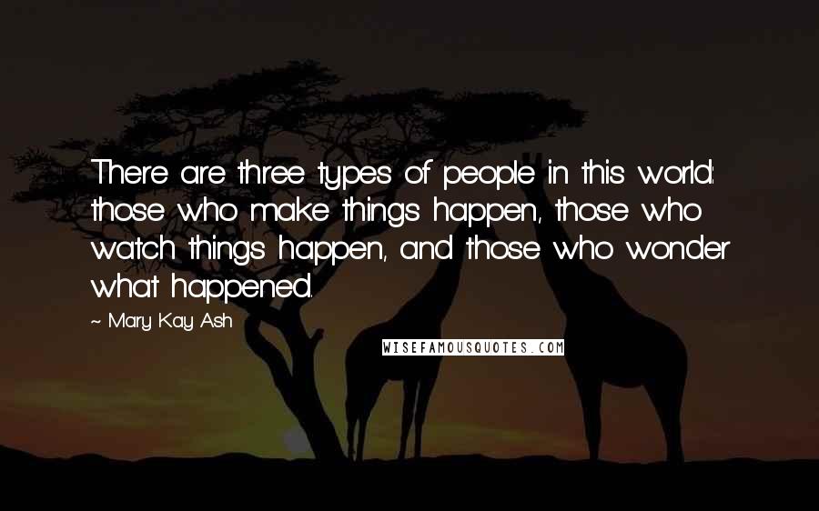 Mary Kay Ash Quotes: There are three types of people in this world: those who make things happen, those who watch things happen, and those who wonder what happened.