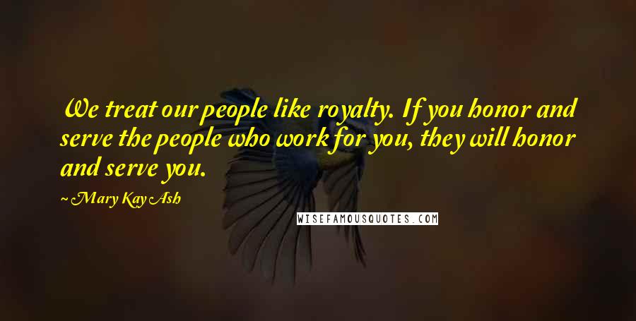 Mary Kay Ash Quotes: We treat our people like royalty. If you honor and serve the people who work for you, they will honor and serve you.