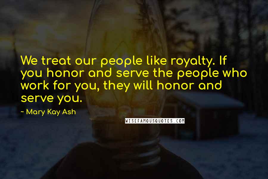 Mary Kay Ash Quotes: We treat our people like royalty. If you honor and serve the people who work for you, they will honor and serve you.