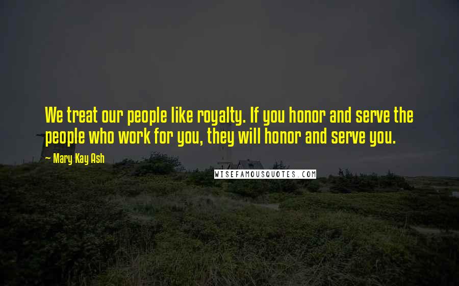 Mary Kay Ash Quotes: We treat our people like royalty. If you honor and serve the people who work for you, they will honor and serve you.