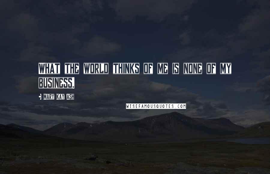 Mary Kay Ash Quotes: What the world thinks of me is none of my business.