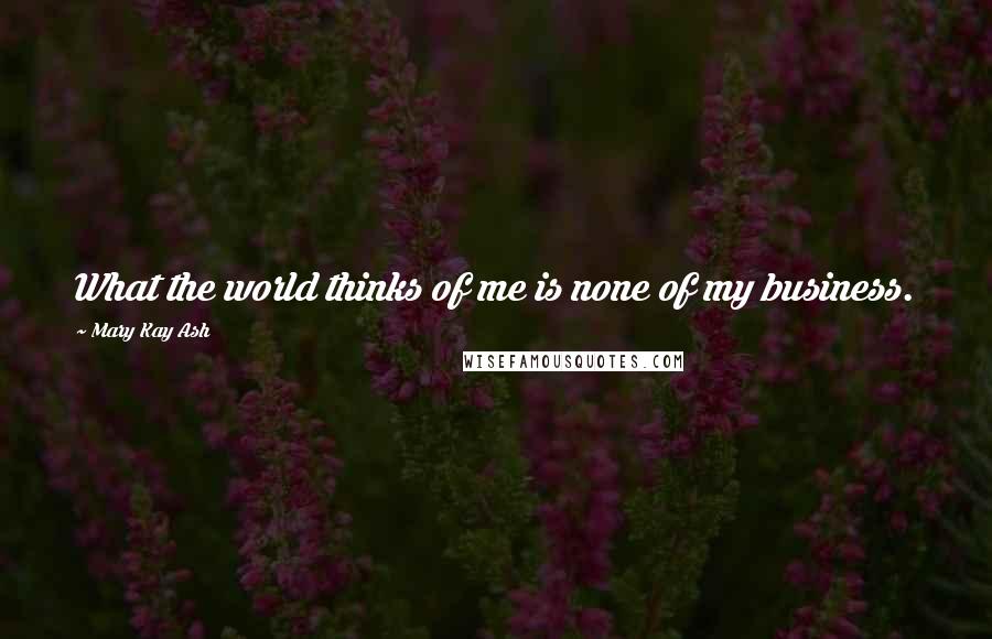 Mary Kay Ash Quotes: What the world thinks of me is none of my business.