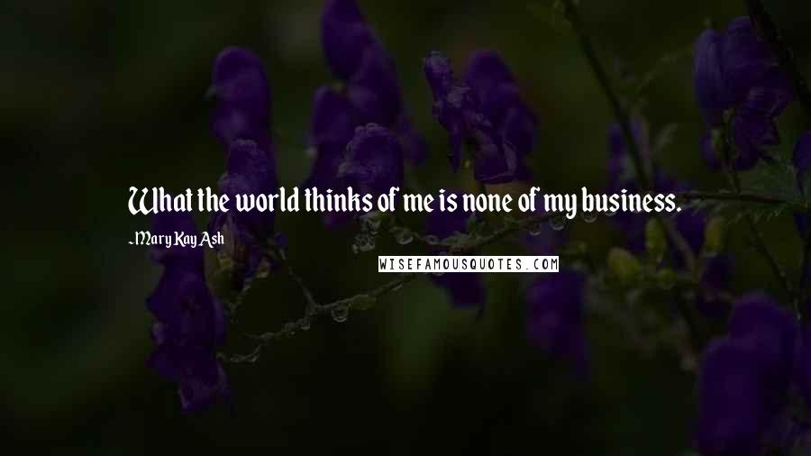 Mary Kay Ash Quotes: What the world thinks of me is none of my business.