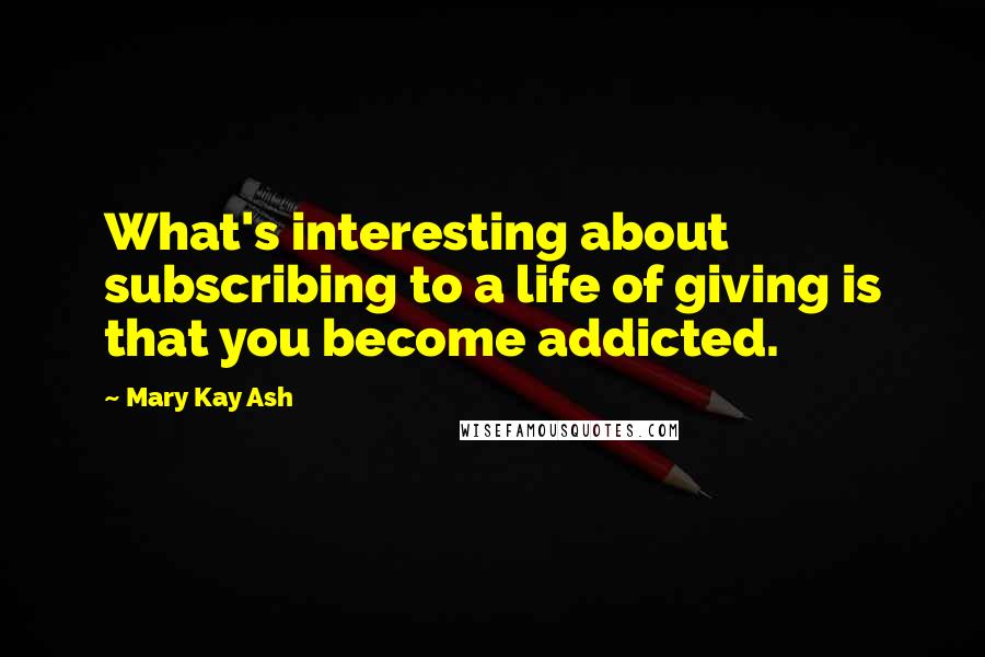 Mary Kay Ash Quotes: What's interesting about subscribing to a life of giving is that you become addicted.