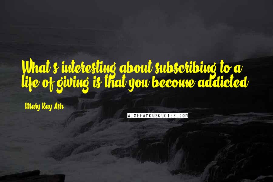 Mary Kay Ash Quotes: What's interesting about subscribing to a life of giving is that you become addicted.