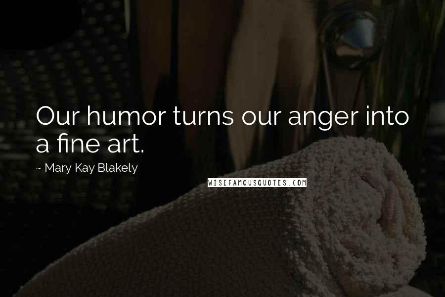 Mary Kay Blakely Quotes: Our humor turns our anger into a fine art.