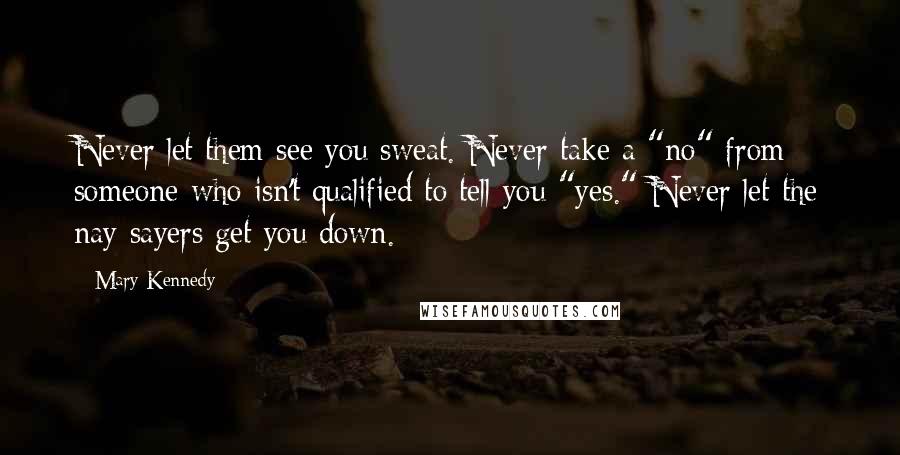 Mary Kennedy Quotes: Never let them see you sweat. Never take a "no" from someone who isn't qualified to tell you "yes." Never let the nay-sayers get you down.