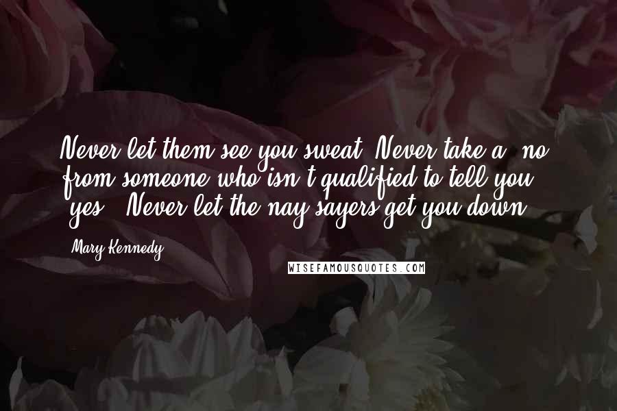 Mary Kennedy Quotes: Never let them see you sweat. Never take a "no" from someone who isn't qualified to tell you "yes." Never let the nay-sayers get you down.