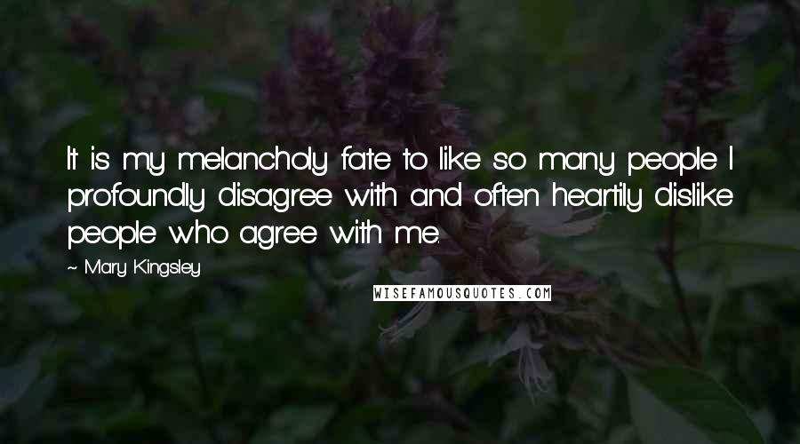 Mary Kingsley Quotes: It is my melancholy fate to like so many people I profoundly disagree with and often heartily dislike people who agree with me.