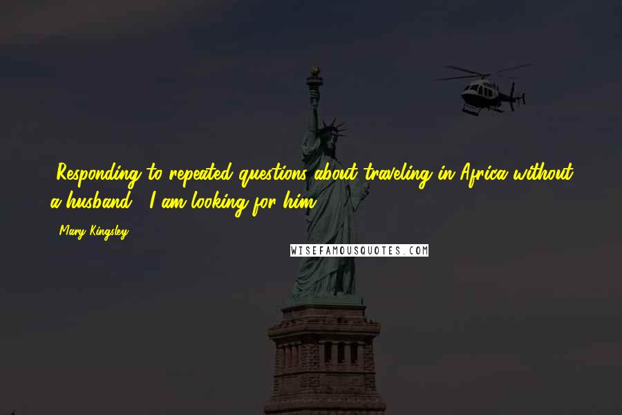 Mary Kingsley Quotes: [Responding to repeated questions about traveling in Africa without a husband:] I am looking for him.