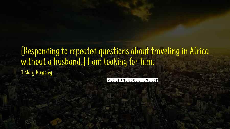 Mary Kingsley Quotes: [Responding to repeated questions about traveling in Africa without a husband:] I am looking for him.