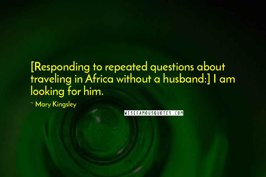 Mary Kingsley Quotes: [Responding to repeated questions about traveling in Africa without a husband:] I am looking for him.