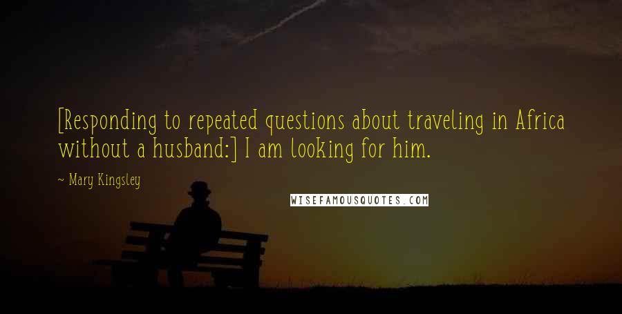 Mary Kingsley Quotes: [Responding to repeated questions about traveling in Africa without a husband:] I am looking for him.