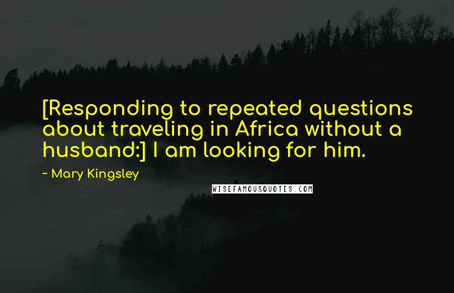 Mary Kingsley Quotes: [Responding to repeated questions about traveling in Africa without a husband:] I am looking for him.