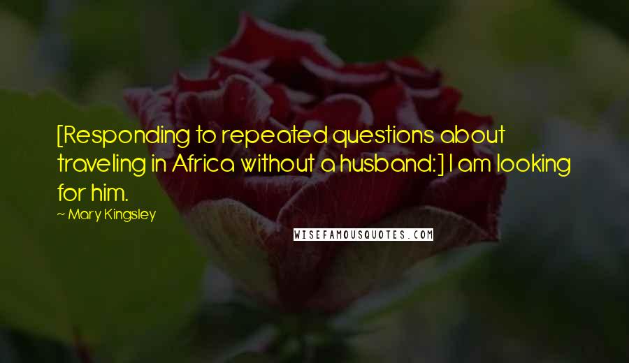 Mary Kingsley Quotes: [Responding to repeated questions about traveling in Africa without a husband:] I am looking for him.