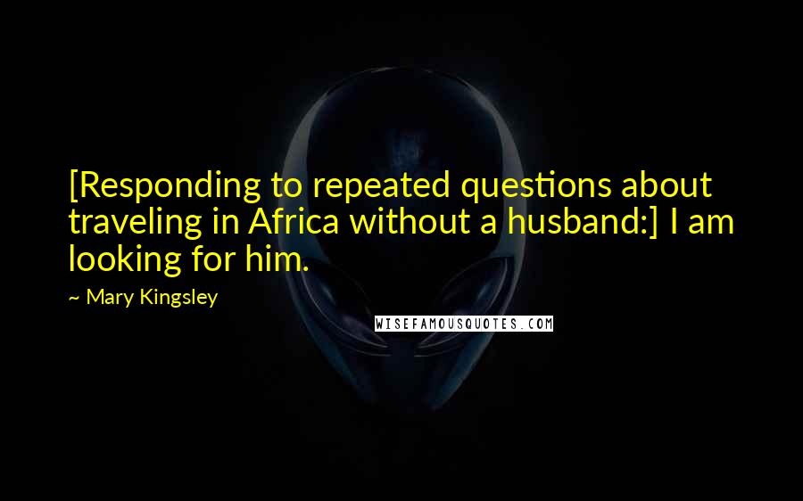 Mary Kingsley Quotes: [Responding to repeated questions about traveling in Africa without a husband:] I am looking for him.