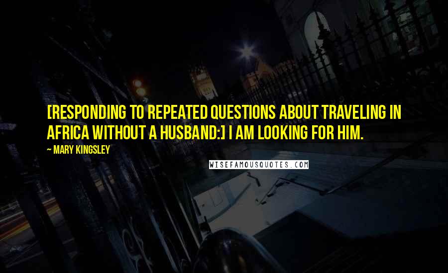 Mary Kingsley Quotes: [Responding to repeated questions about traveling in Africa without a husband:] I am looking for him.