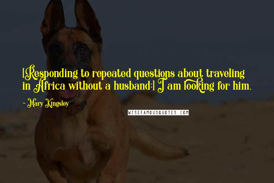 Mary Kingsley Quotes: [Responding to repeated questions about traveling in Africa without a husband:] I am looking for him.