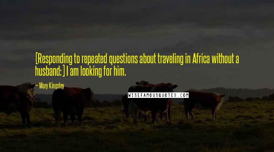 Mary Kingsley Quotes: [Responding to repeated questions about traveling in Africa without a husband:] I am looking for him.
