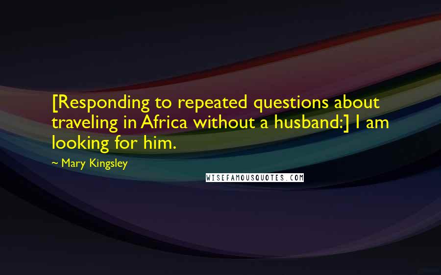 Mary Kingsley Quotes: [Responding to repeated questions about traveling in Africa without a husband:] I am looking for him.