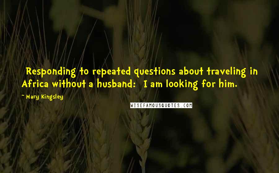 Mary Kingsley Quotes: [Responding to repeated questions about traveling in Africa without a husband:] I am looking for him.