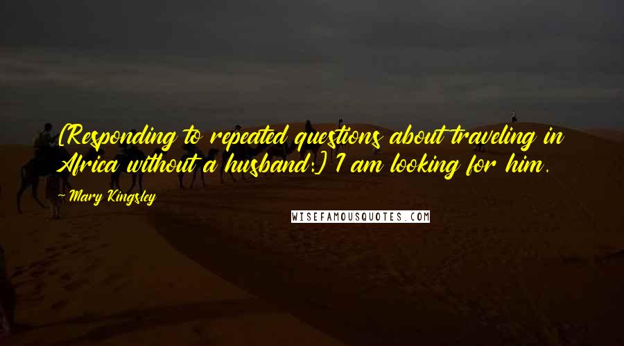 Mary Kingsley Quotes: [Responding to repeated questions about traveling in Africa without a husband:] I am looking for him.