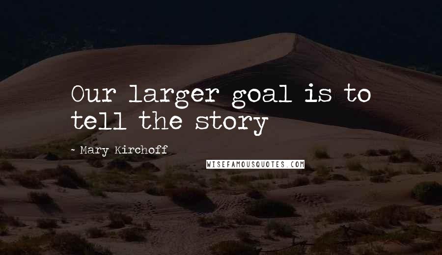 Mary Kirchoff Quotes: Our larger goal is to tell the story